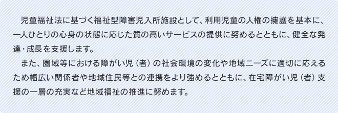 児童福祉法に基づく福祉型障害児入所施設として、利用児童の人権の擁護を基本に、一人ひとりの心身の状態に応じた質の高いサービスの提供に努めるとともに、健全な発達・成長を支援します。また、圏域等における障がい児（者）の社会環境の変化や地域ニーズに適切に応えるため幅広い関係者や地域住民等との連携をより強めるとともに、在宅障がい児（者）支援の一層の充実など地域福祉の推進に努めます。