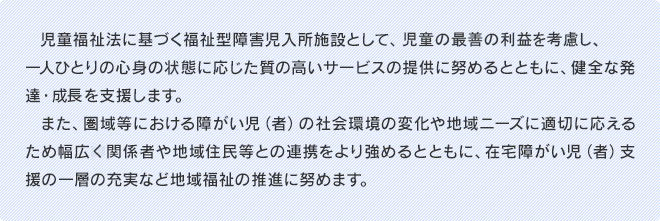 児童福祉法に基づく福祉型障害児入所施設として、児童の最善の利益を考慮し、一人ひとりの心身の状態に応じた質の高いサービスの提供に努めるとともに、健全な発達・成長を支援します。また、圏域等における障がい児（者）の社会環境の変化や地域ニーズに適切に応えるため幅広く関係者や地域住民等との連携をより強めるとともに、在宅障がい児（者）支援の一層の充実など地域福祉の推進に努めます。